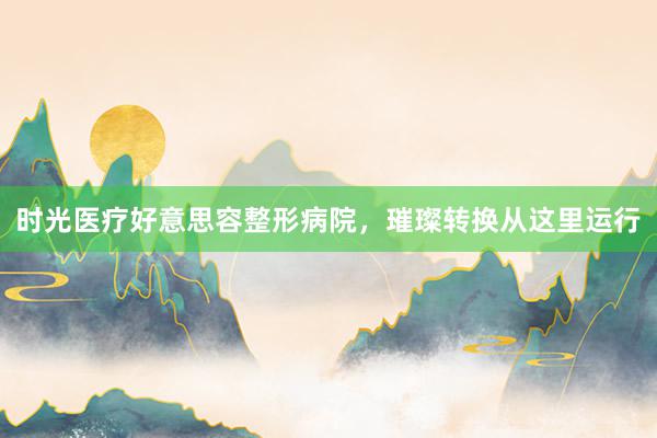 时光医疗好意思容整形病院,璀璨转换从这里运行